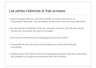 Les pertes indirectes et frais annexes
• dans la plupart des cas, les frais et pertes annexes sont exclus en
Catastrophe Naturelle, sauf les déblais et démolition liés aux seuls bâtiments
• les honoraires de Maîtrise d’Oeuvre, d’Expert d’Assuré, les frais de mise en
conformité, les pertes de loyers et d’usage...
• les mesures conservatoires (nettoyage) peuvent être admis
• l’ensemble de ces frais sont indemnisables sur justiﬁcatifs (factures
acquittées)
• attention pour les mobil homes de propriétaires assurés à part (leur assurance
doit prendre en charge les évacuations des MH sinistrés)

 