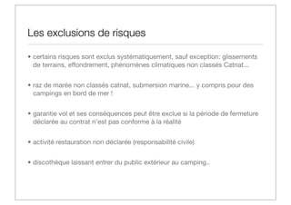 Les exclusions de risques
• certains risques sont exclus systématiquement, sauf exception: glissements
de terrains, effondrement, phénomènes climatiques non classés Catnat...
• raz de marée non classés catnat, submersion marine... y compris pour des
campings en bord de mer !
• garantie vol et ses conséquences peut être exclue si la période de fermeture
déclarée au contrat n’est pas conforme à la réalité
• activité restauration non déclarée (responsabilité civile)
• discothèque laissant entrer du public extérieur au camping..

 