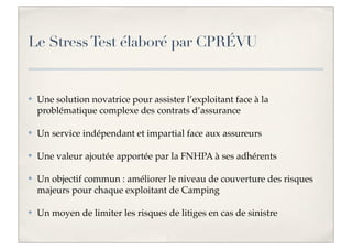 Le Stress Test élaboré par CPRÉVU

✤

Une solution novatrice pour assister l’exploitant face à la
problématique complexe des contrats d’assurance

✤

Un service indépendant et impartial face aux assureurs

✤

Une valeur ajoutée apportée par la FNHPA à ses adhérents

✤

Un objectif commun : améliorer le niveau de couverture des risques
majeurs pour chaque exploitant de Camping

✤

Un moyen de limiter les risques de litiges en cas de sinistre

 