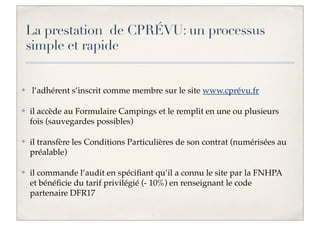 La prestation de CPRÉVU: un processus
simple et rapide

✤

l’adhérent s’inscrit comme membre sur le site www.cprévu.fr

✤

il accède au Formulaire Campings et le remplit en une ou plusieurs
fois (sauvegardes possibles)

✤

il transfère les Conditions Particulières de son contrat (numérisées au
préalable)

✤

il commande l’audit en spéciﬁant qu’il a connu le site par la FNHPA
et bénéﬁcie du tarif privilégié (- 10%) en renseignant le code
partenaire DFR17

 