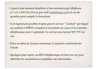 ✤

il peut à tout moment bénéﬁcier d’une assistance par téléphone
(n°vert :0 800 944 830) ou par mail (audit@cprevu.fr) en cas de
question pour remplir le formulaire

✤

il est également possible d’opter pour le service ‘’ Confort’’ par lequel
un auditeur CPRÉVU remplira le formulaire au cours d’un entretien
téléphonique avec l’exploitant. Ce service sera facturé 50 € TTC en
sus.

✤

Dans un délai de 10 jours maximum, il reçoit les conclusions de
l’étude

✤

Quelques jours après, un RDV téléphonique est ﬁxé avec lui pour
débriefer les conclusions et compléter son information.

 