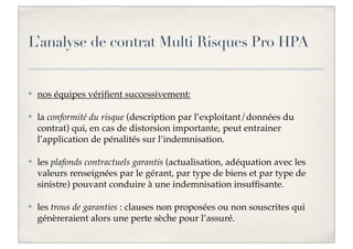 L’analyse de contrat Multi Risques Pro HPA

✤

nos équipes vériﬁent successivement:

✤

la conformité du risque (description par l’exploitant/données du
contrat) qui, en cas de distorsion importante, peut entrainer
l’application de pénalités sur l’indemnisation.

✤

les plafonds contractuels garantis (actualisation, adéquation avec les
valeurs renseignées par le gérant, par type de biens et par type de
sinistre) pouvant conduire à une indemnisation insufﬁsante.

✤

les trous de garanties : clauses non proposées ou non souscrites qui
génèreraient alors une perte sèche pour l’assuré.

 