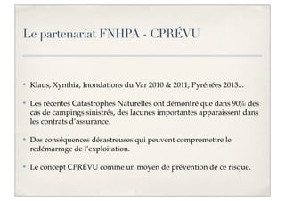 Le partenariat FNHPA - CPRÉVU

✤

Klaus, Xynthia, Inondations du Var 2010 & 2011, Pyrénées 2013...

✤

Les récentes Catastrophes Naturelles ont démontré que dans 90% des
cas de campings sinistrés, des lacunes importantes apparaissent dans
les contrats d’assurance.

✤

Des conséquences désastreuses qui peuvent compromettre le
redémarrage de l’exploitation.

✤

Le concept CPRÉVU comme un moyen de prévention de ce risque.

 