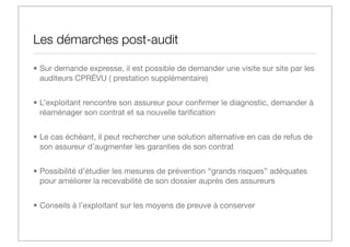 Les démarches post-audit
• Sur demande expresse, il est possible de demander une visite sur site par les
auditeurs CPRÉVU ( prestation supplémentaire)
• L’exploitant rencontre son assureur pour conﬁrmer le diagnostic, demander à
réaménager son contrat et sa nouvelle tariﬁcation
• Le cas échéant, il peut rechercher une solution alternative en cas de refus de
son assureur d’augmenter les garanties de son contrat
• Possibilité d’étudier les mesures de prévention ‘‘grands risques’’ adéquates
pour améliorer la recevabilité de son dossier auprès des assureurs
• Conseils à l’exploitant sur les moyens de preuve à conserver

 