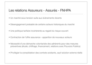 Les relations Assureurs - Assurés - FNHPA
• Un marché sous tension suite aux évènements récents
• Désengagement probable de certains acteurs historiques du marché
• Une politique tarifaire incohérente au regard du risque couvert
• Contraction de l’offre assurance - apparition de nouveaux acteurs
• Nécessité d’une démarche volontariste des adhérents pour des mesures
préventives (étude, chiffrage, ﬁnancement, relations avec Pouvoirs Publics)
• Privilégier la consolidation des contrats existants, sauf solution externe réelle

 