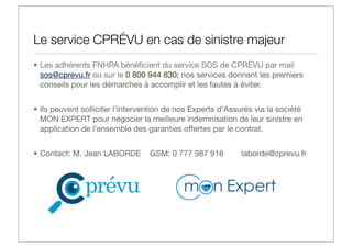 Le service CPRÉVU en cas de sinistre majeur
• Les adhérents FNHPA bénéﬁcient du service SOS de CPRÉVU par mail
sos@cprevu.fr ou sur le 0 800 944 830; nos services donnent les premiers
conseils pour les démarches à accomplir et les fautes à éviter.
• Ils peuvent solliciter l’intervention de nos Experts d’Assurés via la société
MON EXPERT pour négocier la meilleure indemnisation de leur sinistre en
application de l’ensemble des garanties offertes par le contrat.
• Contact: M. Jean LABORDE

GSM: 0 777 987 916

laborde@cprevu.fr

 