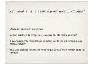 Comment suis je assuré pour mon Camping?

✤

Quelques questions à se poser:

✤

depuis combien de temps suis je assuré avec le même contrat?

✤

à quand remonte mon dernier entretien sur le site du camping avec
mon assureur?

✤

ai-je une parfaite connaissance de ce que couvre mon contrat et de ses
limites?

 
