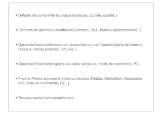 • Défauts de conformité du risque (surfaces, activité, qualité..)

• Plafonds de garanties insufﬁsants (contenu, HLL, biens supplémentaires...)

• Garanties biens extérieurs non souscrites ou insufﬁsantes (perte de charme,
réseaux, voiries,piscines, clôtures..)

• Garanties Financières (perte de valeur vénale du fonds de commerce, P.E.)

• Frais et Pertes annexes limitées ou exclues (Déblais Démolition, Honoraires
MO, Mise en conformité, HE...)

• Risques exclus contractuellement

 
