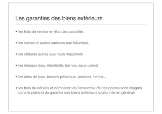 Les garanties des biens extérieurs
• les frais de remise en état des parcelles
• les voiries et autres surfaces non bitumées
• les clôtures autres que murs maçonnés
• les réseaux (eau, électricité, bornes, eaux usées)
• les aires de jeux, terrains pétanque, piscines, tennis...
• les frais de déblais et démolition de l’ensemble de ces postes sont intégrés
dans le plafond de garantie des biens extérieurs (plafonnés en général)

 