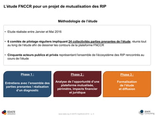 www.idate.org © IDATE DigiWorld 2016 – p. 5
L’étude FNCCR pour un projet de mutualisation des RIP
Méthodologie de l’étude
• Etude réalisée entre Janvier et Mai 2016
• 6 comités de pilotage réguliers impliquant 24 collectivités parties prenantes de l’étude, réunis tout
au long de l’étude afin de dessiner les contours de la plateforme FNCCR
• Cinquante acteurs publics et privés représentant l’ensemble de l’écosystème des RIP rencontrés au
cours de l’étude
Phase 1 :
Entretiens avec l’ensemble des
parties prenantes / réalisation
d’un diagnostic
Phase 2 :
Analyse de l’opportunité d’une
plateforme mutualisée,
périmètre, impacts financier
et juridique
Phase 3 :
Formalisation
de l’étude
et diffusion
 