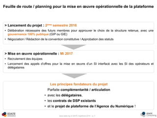 www.idate.org © IDATE DigiWorld 2016 – p. 7
Feuille de route / planning pour la mise en œuvre opérationnelle de la plateforme
> Lancement du projet : 2ème semestre 2016
• Délibération nécessaire des futurs membres pour approuver le choix de la structure retenue, avec une
gouvernance 100% publique (GIP ou GIE)
• Négociation / Rédaction de la convention constitutive / Approbation des statuts
Les principes fondateurs du projet
Parfaite complémentarité / articulation
• avec les délégataires,
• les contrats de DSP existants
• et le projet de plateforme de l’Agence du Numérique !
> Mise en œuvre opérationnelle : Mi 2017
• Recrutement des équipes
• Lancement des appels d’offres pour la mise en œuvre d’un SI interfacé avec les SI des opérateurs et
délégataires
 