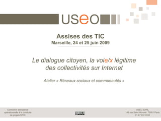 Assises des TIC
                                       Marseille, 24 et 25 juin 2009



                               Le dialogue citoyen, la voie/x légitime
                                    des collectivités sur Internet
                                   Atelier « Réseaux sociaux et communautés »




  Conseil et assistance                                                                   USEO SARL
opérationnelle à la conduite                                                    149 rue Saint Honoré 75001 Paris
     de projets NTIC                                                                     01 47 03 10 82
 