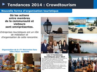 Tendances 2014 : Crowdtourism
Nouvelle forme d’organisation touristique
Où les actions
entre membres
de la communauté et
visiteurs
sont omniprésentes.
Entreprises touristiques ont un rôle
de médiation et
d’organisation de cette rencontre.

Organisation de la 1ère Rencontre Fans
Côte d’Azur Tourisme
Les 14 tendances
touristiques pour 2014
Paul Arseneault, de la Chaire de tourisme Transat de
l’ESG UQAM, et Pierre Bellerose, de Tourisme
Montréal, récidivent pour une seconde année
dans le cadre des Gueuletons touristiques, cette foisci accompagnés de deux intervenants français, JeanLuc Boulin et Pierre Eloy,
rédacteurs du blogue etourisme.info. Grâce à leur
sens de l’observation affûté et à leur expérience sur
le terrain, ces 4 conférenciers ont identifié
14 tendances touristiques qui marqueront l’année
2014.

 