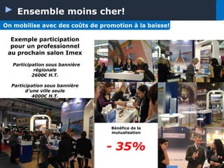 Ensemble moins cher!
On mobilise avec des coûts de promotion à la baisse!
Exemple participation
pour un professionnel
au prochain salon Imex
Participation sous bannière
régionale
2600€ H.T.
Participation sous bannière
d’une ville seule
4000€ H.T.

Bénéfice de la
mutualisation

- 35%

 
