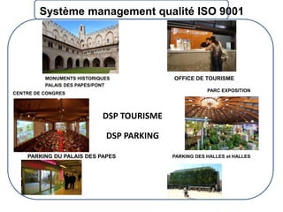Système management qualité ISO 9001

MONUMENTS HISTORIQUES
PALAIS DES PAPES/PONT

OFFICE DE TOURISME
PARC EXPOSITION

CENTRE DE CONGRES

DSP TOURISME

DSP PARKING
PARKING DU PALAIS DES PAPES

PARKING DES HALLES et HALLES

 