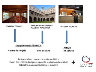 CENTRE DE CONGRES

MONUMENTS HISTORIQUES
PALAIS DES PAPES/PONT

Engagement Qualité PACA
Centre de congrès

Sites de visite

OFFICE DE TOURISME

AFNOR
NF service

Référentiels et normes produits par filière
Fixent les critères d’exigences pour la réalisation du produit
(objectifs, niveaux d’exigences, moyens)

+

 