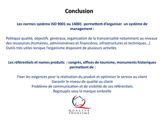 Conclusion
Les normes système ISO 9001 ou 14001 permettent d’organiser un système de
management :
Politique qualité, objectifs généraux, organisation de la transversalité notamment au niveaux
des ressources (humaines, administratives et financières, infrastructures et techniques…)
Outils très utiles lorsque l’organisme disposent de plusieurs activités

Les référentiels et nomes produits : congrès, offices de tourisme, monuments historiques
permettent de :
Fixer les exigences pour la réalisation du produit et optimiser le service au client
Garantir le niveau de qualité au client
Problème de communication et de visibilité de ces référentiels
Regroupés sous la marque ombrelle

 