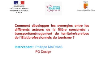 •
PRÉFET DE LA RÉGION
PROVENCE-ALPES-CÔTE
D’AZUR

Comment développer les synergies entre les
différents acteurs de la filière concernés :
transport/aménagement du territoire/services
de l’Etat/professionnels du tourisme ?
Intervenant : Philippe MATHIAS
FG Design

 