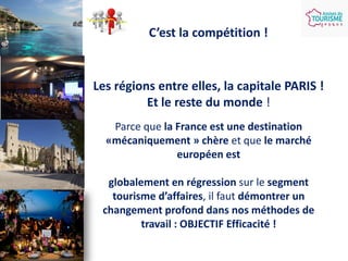 C’est la compétition !

Les régions entre elles, la capitale PARIS !
Et le reste du monde !
Parce que la France est une destination
«mécaniquement » chère et que le marché
européen est
globalement en régression sur le segment
tourisme d’affaires, il faut démontrer un
changement profond dans nos méthodes de
travail : OBJECTIF Efficacité !

 
