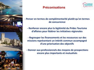 Préconisations

- Penser en termes de complémentarité plutôt qu'en termes
de concurrence
- Renforcer encore plus la légitimité du Prides Tourisme
d’affaires pour fédérer les initiatives régionales
- Regrouper les financements et les ressources sur des
missions représentant un intérêt commun accompagné
d’une priorisation des objectifs
- Donner aux professionnels des moyens de prospections
encore plus importants et mutualisés

 