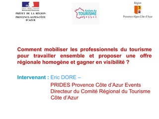 •
PRÉFET DE LA RÉGION
PROVENCE-ALPES-CÔTE
D’AZUR

Comment mobiliser les professionnels du tourisme
pour travailler ensemble et proposer une offre
régionale homogène et gagner en visibilité ?
Intervenant : Eric DORE –
PRIDES Provence Côte d’Azur Events
Directeur du Comité Régional du Tourisme
Côte d’Azur

 