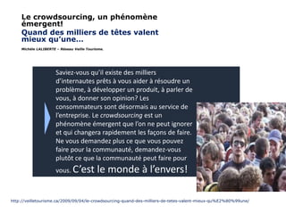 Le crowdsourcing, un phénomène
émergent!
Quand des milliers de têtes valent
mieux qu’une…
Michèle LALIBERTE – Réseau Veille Tourisme.

Saviez-vous qu’il existe des milliers
d’internautes prêts à vous aider à résoudre un
problème, à développer un produit, à parler de
vous, à donner son opinion? Les
consommateurs sont désormais au service de
l’entreprise. Le crowdsourcing est un
phénomène émergent que l’on ne peut ignorer
et qui changera rapidement les façons de faire.
Ne vous demandez plus ce que vous pouvez
faire pour la communauté, demandez-vous
plutôt ce que la communauté peut faire pour
vous. C’est

le monde à l’envers!

http://veilletourisme.ca/2009/09/04/le-crowdsourcing-quand-des-milliers-de-tetes-valent-mieux-qu%E2%80%99une/

 