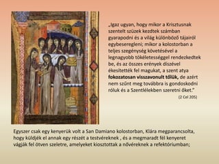 Egyszer csak egy kenyerük volt a San Damiano kolostorban, Klára megparancsolta,
hogy küldjék el annak egy részét a testvéreknek , és a megmaradt fél kenyeret
vágják fel ötven szeletre, amelyeket kiosztottak a nővéreknek a refektóriumban;
„Igaz ugyan, hogy mikor a Krisztusnak
szentelt szüzek kezdtek számban
gyarapodni és a világ különböző tájairól
egybeseregleni; mikor a kolostorban a
teljes szegénység követésével a
legnagyobb tökéletességgel rendezkedtek
be, és az összes erények díszével
ékesítették fel magukat, a szent atya
fokozatosan visszavonult tőlük, de azért
nem szűnt meg továbbra is gondoskodni
róluk és a Szentlélekben szeretni őket.”
(2 Cel 205)
 