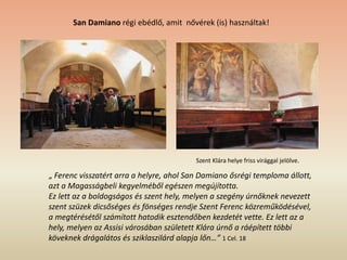 San Damiano régi ebédlő, amit nővérek (is) használtak!
Szent Klára helye friss virággal jelölve.
„ Ferenc visszatért arra a helyre, ahol San Damiano ősrégi temploma állott,
azt a Magasságbeli kegyelméből egészen megújította.
Ez lett az a boldogságos és szent hely, melyen a szegény úrnőknek nevezett
szent szüzek dicsőséges és fönséges rendje Szent Ferenc közreműködésével,
a megtérésétől számított hatodik esztendőben kezdetét vette. Ez lett az a
hely, melyen az Assisi városában született Klára úrnő a ráépített többi
köveknek drágalátos és sziklaszilárd alapja lőn…” 1 Cel. 18
 