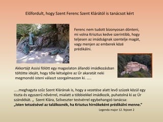 Ferenc nem tudott bizonyosan dönteni,
mi volna Krisztus kedve szerintibb, hogy
teljesen az imádságnak szentelje magát,
vagy menjen az emberek közé
prédikálni.
…..meghagyta szűz Szent Klárának is, hogy a vezetése alatt levő szüzek közül egy
tiszta és egyszerű nővérrel, mialatt a többiekkel imádkozik, puhatolná ki az Úr
szándékát. „ Szent Klára, Szilveszter testvérrel egybehangzó tanácsa:
„Isten tetszésével az találkoznék, ha Krisztus hírnökeként prédikálni menne.”
Legenda major 12. fejezet 2
Előfordult, hogy Szent Ferenc Szent Klárától is tanácsot kért
Akkortájt Assisi fölött egy magaslaton állandó imádkozásban
töltötte idejét, hogy tőle kétségére az Úr akaratát neki
megmondó isteni választ szorgalmazzon ki. …..
 