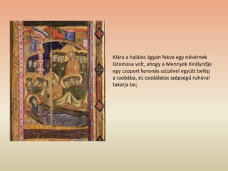 Klára a halálos ágyán fekve egy nővérnek
látomása volt, ahogy a Mennyek Királynője
egy csoport koronás szüzével együtt belép
a szobába, és csodálatos szépségű ruhával
takarja be;
 