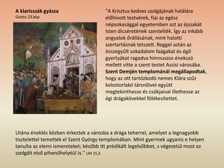 "A Krisztus kedves szolgájának halálára
előhívott testvérek, fiai az egész
népsokasággal egyetemben azt az éjszakát
Isten dicséretének szentelték. Így az inkább
angyalok őrállásának, mint halotti
szertartásnak tetszett. Reggel aztán az
összegyűlt sokadalom faágakat és égő
gyertyákat ragadva himnuszos énekszó
mellett vitte a szent testet Assisi városába.
Szent Demjén templománál megállapodtak,
hogy az ott tartózkodó nemes Klára szűz
kolostorlakó társnőivel együtt
megtekinthesse és csókjaival illethesse az
égi drágakövekkel fölékesítettet.
Utána éneklés közben érkeztek a városba a drága teherrel, amelyet a legnagyobb
tisztelettel temettek el Szent György templomában. Mint gyermek ugyanis e helyen
tanulta az elemi ismereteket; később itt prédikált legelsőbbet, s végezetül most ez
szolgált első pihenőhelyéül is." LM 15,5
A klarisszák gyásza
Giotto 23.kép
 
