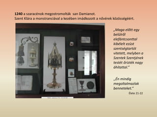 1240 a szaracénok megostromolták san Damianot.
Szent Klára a monstranciával a kezében imádkozott a nővérek közösségéért.
„Maga előtt egy
belülről
elefántcsonttal
kibélelt ezüst
szentségtartót
vitetett, melyben a
Szentek Szentjének
testét őrizték nagy
áhítattal.”
,,Én mindig
megoltalmazlak
benneteket.”
Élete 21-22
 