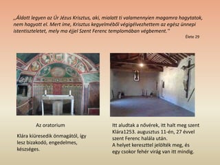 Itt aludtak a nővérek, itt halt meg szent
Klára1253. augusztus 11-én, 27 évvel
szent Ferenc halála után.
A helyet kereszttel jelölték meg, és
egy csokor fehér virág van itt mindig.
Az oratorium
,,Áldott legyen az Úr Jézus Krisztus, aki, mialatt ti valamennyien magamra hagytatok,
nem hagyott el. Mert íme, Krisztus kegyelméből végigélvezhettem az egész ünnepi
istentiszteletet, mely ma éjjel Szent Ferenc templomában végbement.''
Élete 29
Klára kiüresedik önmagától, így
lesz bizakodó, engedelmes,
készséges.
 