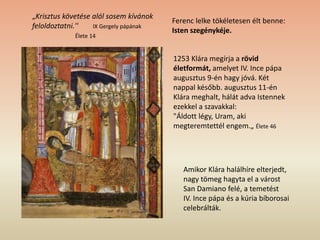 Amikor Klára halálhíre elterjedt,
nagy tömeg hagyta el a várost
San Damiano felé, a temetést
IV. Ince pápa és a kúria bíborosai
celebrálták.
1253 Klára megírja a rövid
életformát, amelyet IV. Ince pápa
augusztus 9-én hagy jóvá. Két
nappal később. augusztus 11-én
Klára meghalt, hálát adva Istennek
ezekkel a szavakkal:
"Áldott légy, Uram, aki
megteremtettél engem.„ Élete 46
(
„Krisztus követése alól sosem kívánok
feloldoztatni.'' IX Gergely pápának
Élete 14
Ferenc lelke tökéletesen élt benne:
Isten szegénykéje.
 