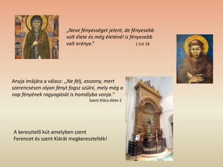 A keresztelő kút amelyben szent
Ferencet és szent Klárát megkeresztelték!
„Neve fényességet jelent, de fényesebb
volt élete és még életénél is fényesebb
volt erénye.” 1 Cel 18
Anyja imájára a válasz: ,,Ne félj, asszony, mert
szerencsésen olyan fényt fogsz szülni, mely még a
nap fényének ragyogását is homályba vonja.'‘
Szent Klára élete 2
 