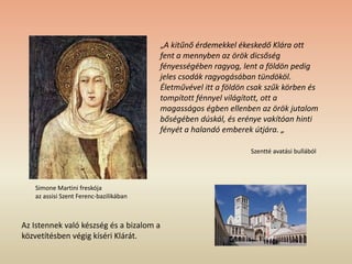 Simone Martini freskója
az assisi Szent Ferenc-bazilikában
„A kitűnő érdemekkel ékeskedő Klára ott
fent a mennyben az örök dicsőség
fényességében ragyog, lent a földön pedig
jeles csodák ragyogásában tündököl.
Életművével itt a földön csak szűk körben és
tompított fénnyel világított, ott a
magasságos égben ellenben az örök jutalom
bőségében dúskál, és erénye vakítóan hinti
fényét a halandó emberek útjára. „
Szentté avatási bullából
Az Istennek való készség és a bizalom a
közvetítésben végig kíséri Klárát.
 