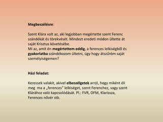 Megbeszélésre:
Szent Klára volt az, aki legjobban megértette szent Ferenc
szándékát és törekvését. Mindezt eredeti módon ültette át
saját Krisztus követésébe.
Mi az, amit én megértettem eddig, a ferences lelkiségből és
gyakorlatba szándékozom ültetni, úgy hogy átszűröm saját
személyiségemen?
Házi feladat:
Keressek valakit, akivel elbeszélgetek arról, hogy miként éli
meg ma a „ferences” lelkiséget, szent Ferenchez, vagy szent
Klárához való kapcsolódását. Pl.: FVR, OFM, Klarissza,
Ferences nővér stb.
 