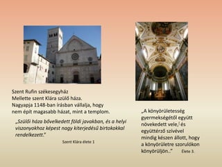 Szent Rufin székesegyház
Mellette szent Klára szülő háza.
Nagyapja 1148-ban írásban vállalja, hogy
nem épít magasabb házat, mint a templom.
„Szülői háza bővelkedett földi javakban, és a helyi
viszonyokhoz képest nagy kiterjedésű birtokokkal
rendelkezett.”
Szent Klára élete 1
„A könyörületesség
gyermekségétől együtt
növekedett vele,[ és
együttérző szívével
mindig készen állott, hogy
a könyörületre szorulókon
könyörüljön..” Élete 3.
 