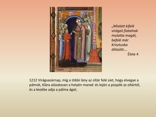 1212 Virágvasárnap, míg a többi lány az oltár felé siet, hogy elvegye a
pálmát, Klára alázatosan a helyén marad: és lejön a püspök az oltártól,
és a kezébe adja a pálma ágat;
„Mialatt kifelé
virágzó fiatalnak
mutatta magát,
befelé már
Krisztusba
öltözött….
Élete 4
 