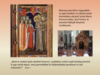 Másnap este Klára megszökött
az apja házából, és néhány barát
kíséretében eljutott Santa Maria
Porziunculába, ahol Ferenc és
testvérei fáklyák fényénél
imádkoztak;
„Mivel a szokott ajtón átallott kimenni, csodálatos erővel saját kezűleg bontott
ki egy másik kaput, mely gerendákkal és kődarabokkal gondosan el volt
reteszelve!” Élete 7
 