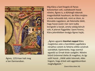 Míg Klára a Sant'Angelo di Panzo
kolostorban volt, csatlakozott hozzá
nővére, Ágnes is, a dühöngő rokonok
megpróbálták hazahozni, de Klára imájára
a teste nehezebb lett, mint az ólom, és
Monaldo nagybácsi, aki felemelte öklét,
hogy hozzá üssön már nem tudta
leengedni a karját, amely sokáig bénult
volt; A jelenet függeléke: Szent Ferenc,
Klára jelenlétében levágja Ágnes haját;
„Ágnes ugyanis tizenhat nappal Klára
megtérése után a Szentlélek sugallatára
nénjéhez sietett és feltárta előtte szívének
szándékát; kijelentette, hogy ezentúl
egyedül az Úrnak kíván szolgálni. Nővére
kitörő örömmel ölelte őt magához, és így
szólt hozzá: ,,Hálát adok Istennek, édes
húgom, hogy érted való aggódásomban
meghallgatott.''
(Szent Klára élete 24)
Ágnes, 1253-ban halt meg
a San Damianoban.
 