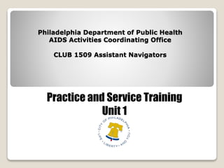 Philadelphia Department of Public Health
AIDS Activities Coordinating Office
CLUB 1509 Assistant Navigators
Practice and Service Training
Unit 1
 