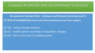 DADIMOS BUSINESS AND TECHNOLOGY COLLEGE
Occupational Standard (OS):: Hardware and Network Servicing Level IV
 Unit of competence:Assist with Policy Development for Client Support
 LO1 review change requests
 LO2 modify system according to requested changes
 LO3 train on the use of modified system
 