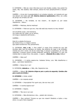 D. CATARINA — Não sei; mas é tão doce ouvir-vos! Acabai, acabai, meu poeta! Ou
antes, não, não acabeis; falai sempre, deixai-me ficar perpetuamente a escutarvos.
CAMÕES — Ai de nós! A perpetuidade é um simples instante, um instante em que
nos deixam sós nesta sala! (D. Catarina afasta-se rapidamente.) Olhai; só a idéia
do perigo vos arredou de mim.
D. CATARINA — Na verdade, se nos vissem... Se alguém aí, por esses
reposteiros... Adeus...
CAMÕES — Medrosa, eterna medrosa!
D. CATARINA — Pode ser que sim; mas não está isso mesmo no meu retrato?
Um encolhido ousar, uma brandura,
Um medo sem ter culpa; um ar sereno,
Um longo e obediente sofrimento...
CAMÕES Esta foi a celeste formosura
Da minha Circe, e o mágico veneno
Que pôde transformar meu pensamento.
D. CATARINA, indo a ele. — Pois então? A vossa Circe manda-vos que não
duvideis dela, que lhe perdoeis os medos, tão próprios do lugar e da condição;
manda-vos crer e amar. Se ela às vezes foge, é porque a espreitam; se vos não
responde, é porque outros ouvidos poderiam escutá-la. Entendeis? É o que vos
manda dizer a vossa Circe, meu poeta... e agora... (Estende-lhe a mão.) Adeus!
CAMÕES — Ides-vos?
D. CATARINA — A rainha espera-me. Audazes fomos, Luís. Não desafiemos o
paço... que esses reposteiros...
CAMÕES — Deixa-me ir ver!
D. CATARINA, detendo-o. — Não, não. Separemo-nos.
CAMÕES — Adeus! (D. Catarina dirige-se para a porta da esquerda; Camões olha
para a porta da direita.)
D. CATARINA — Andai, andai!
CAMÕES — Um instante ainda!
D. CATARINA — Imprudente! Por quem sois, ide-vos meu Luís!
CAMÕES — A rainha espera-vos?
D. CATARINA — Espera.
CAMÕES — Tão raro é ver-vos!
D. CATARINA — Não afrontemos o céu... podem dar conosco...
CAMÕES — Que venham! Tomara eu que nos vissem! Bradaria a todos o meu
amor, e a que o faria respeitar!

 