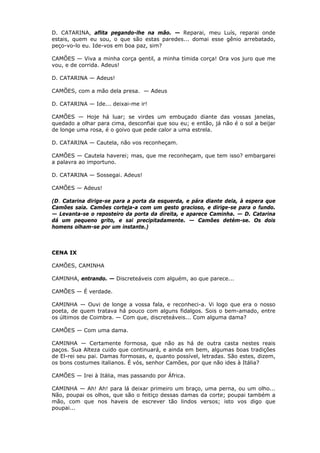 D. CATARINA, aflita pegando-lhe na mão. — Reparai, meu Luís, reparai onde
estais, quem eu sou, o que são estas paredes... domai esse gênio arrebatado,
peço-vo-lo eu. Ide-vos em boa paz, sim?
CAMÕES — Viva a minha corça gentil, a minha tímida corça! Ora vos juro que me
vou, e de corrida. Adeus!
D. CATARINA — Adeus!
CAMÕES, com a mão dela presa. — Adeus
D. CATARINA — Ide... deixai-me ir!
CAMÕES — Hoje há luar; se virdes um embuçado diante das vossas janelas,
quedado a olhar para cima, desconfiai que sou eu; e então, já não é o sol a beijar
de longe uma rosa, é o goivo que pede calor a uma estrela.
D. CATARINA — Cautela, não vos reconheçam.
CAMÕES — Cautela haverei; mas, que me reconheçam, que tem isso? embargarei
a palavra ao importuno.
D. CATARINA — Sossegai. Adeus!
CAMÕES — Adeus!
(D. Catarina dirige-se para a porta da esquerda, e pára diante dela, à espera que
Camões saia. Camões corteja-a com um gesto gracioso, e dirige-se para o fundo.
— Levanta-se o reposteiro da porta da direita, e aparece Caminha. — D. Catarina
dá um pequeno grito, e sai precipitadamente. — Camões detém-se. Os dois
homens olham-se por um instante.)

CENA IX
CAMÕES, CAMINHA
CAMINHA, entrando. — Discreteáveis com alguém, ao que parece...
CAMÕES — É verdade.
CAMINHA — Ouvi de longe a vossa fala, e reconheci-a. Vi logo que era o nosso
poeta, de quem tratava há pouco com alguns fidalgos. Sois o bem-amado, entre
os últimos de Coimbra. — Com que, discreteáveis... Com alguma dama?
CAMÕES — Com uma dama.
CAMINHA — Certamente formosa, que não as há de outra casta nestes reais
paços. Sua Alteza cuido que continuará, e ainda em bem, algumas boas tradições
de El-rei seu pai. Damas formosas, e, quanto possível, letradas. São estes, dizem,
os bons costumes italianos. É vós, senhor Camões, por que não ides à Itália?
CAMÕES — Irei à Itália, mas passando por África.
CAMINHA — Ah! Ah! para lá deixar primeiro um braço, uma perna, ou um olho...
Não, poupai os olhos, que são o feitiço dessas damas da corte; poupai também a
mão, com que nos haveis de escrever tão lindos versos; isto vos digo que
poupai...

 