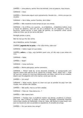 CAMÕES — Uma palavra, senhor Pero de Andrade. Uma só palavra, mas sincera.
CAMINHA — Dizei.
CAMÕES — Dissimulais algum outro pensamento. Revelai-mo... intimo-vos que mo
reveleis.
CAMINHA — Ide à Itália, senhor Camões, ide à Itália.
CAMÕES — Não resistireis muito tempo ao que vos mando.
CAMINHA — Ou à África, se o quereis... ou à Babilônia... À Babilônia melhor; levai
a harpa do desterro, mas em vez de a pendurar de um salgueiro, como na
Escritura, cantar-nos-eis a linda copla da galinha, ou comporeis umas outras
voltas ao mote, que já vos serviu tão bem:
Perdigão perdeu a pena,
Não há mal que lhe não venha.
Ide à Babilônia, senhor Perdigão!
CAMÕES, pegando-lhe no pulso. — Por vida minha, calai-vos!
CAMINHA — Vede o lugar em que estais.
CAMÕES, solta-o. — Vejo; vejo também quem sois; só não vejo o que odiais em
mim.
CAMINHA — Nada.
CAMÕES — Nada?
CAMINHA — Coisa nenhuma.
CAMÕES — Mentis pela gorja, senhor camareiro.
CAMINHA — Minto? Vede lá; ia-me deixando arrebatar, ia conspurcando com
alguma vilania esta sala de El-rei. Retraí-me a tempo. Menti, dizeis vós? — Pode
ser que sim, porque eu creio que efetivamente vos odeio, mas só há um instante,
depois que me pagastes com uma injúria o aviso que vos dei.
CAMÕES — Um aviso?
CAMINHA — Nada menos. Queria eu dizer-vos que as paredes do paço nem são
mudas, nem sempre são caladas.
CAMÕES — Não serão; mas eu as farei caladas.
CAMINHA — Pode ser. Essa dama era...?
CAMÕES — Não reparei bem.
CAMINHA — Fizestes mal; é prudência reparar nas damas; prudência e cortesia.
Com que, ides à África? Lá estão os nossos em Mazagão, cometendo façanhas
contra essa canalha de Mafamede; imitai-os. Vede, não deixeis lá esse braço, com
que nos haveis de calar as paredes os reposteiros. É conselho de amigo.
CAMÕES — Por que sereis meu amigo?

 