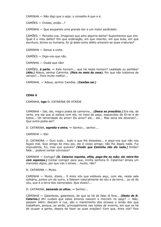 CAMINHA — Não digo que o seja; o conselho é que o é.
CAMÕES — Credes, então...?
CAMINHA — Que poupareis uma grande dor e um maior escândalo.
CAMÕES — Percebo-vos. Imaginais que amo alguma dama? Suponhamos que sim.
Qual é o meu delito? Em que ordenação, em que rescrito, em que bula, em que
escritura, divina ou humana, foi já dado como delito amarem-se duas criaturas?
CAMINHA — Deixai a corte.
CAMÕES — Digo-vos que não.
CAMINHA — Oxalá que não!
CAMÕES, à parte. — Este homem... que há neste homem? Lealdade ou perfídia?
(Alto.) Adeus, senhor Caminha. (Pára no meio da cena). Por que não tratamos de
versos?... Fora muito melhor...
CAMINHA. — Adeus, senhor Camões. (Camões sai.)

CENA X
CAMINHA, logo D. CATARINA DE ATAÍDE
CAMINHA – Ide, ide, magro poeta de camarins... (Desce ao proscênio.) Era ela, de
certo, era ela que aí estava com ele, no meio do paço, esquecidos de El-rei e de
todos... Oh temeridade do amor! Do amor? ele... ele... Mas seria ela deveras?...
Que outra podia ser?
D. CATARINA, espreita e entra. — Senhor... senhor...
CAMINHA — Ela!
D. CATARINA — Ouvi tudo... tudo o que lhe dissestes... e peço-vos que não nos
façais mal. Sois amigo de meu pai, ele é vosso amigo; não lhe digais nada. Fui
imprudente, fui, mas que quereis? (Vendo que Caminha não diz nada.) Então?
falai... poderei contar convosco?
CAMINHA — Comigo? (D. Catarina inquieta, aflita, pega-lhe na mão; ele retira-lha
com aspereza.) Contar comigo! para que, minha senhora D. Catarina? Amais um
mancebo digno, por que vós o amais... muito, não?
D. CATARINA — Muito.
CAMINHA — Muito, dizeis... E éreis vós que estáveis aqui, com ele, nesta sala
solitária, juntos um do outro, a falarem naturalmente do céu e da terra... ou só do
céu, que é a terra dos namorados. Que dizeis?...
D. CATARINA, baixando os olhos. — Senhor...
CAMINHA — Galanteios, galanteios, de que se há de falar lá fora... (Gesto de D.
Catarina.) Ah! cuidais que estes amores nascem e morrem no paço? — Não;
passam além; descem à rua, são o mantimento dos ociosos e ainda dos que
trabalham, porque, ao serão, principalmente nas noites de inverno, em que se há
de ocupar a gente, depois de fazer as suas orações? Com que, éreis vós? Pois

 