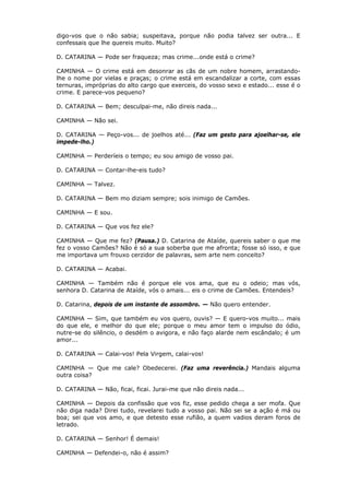 digo-vos que o não sabia; suspeitava, porque não podia talvez ser outra... E
confessais que lhe quereis muito. Muito?
D. CATARINA — Pode ser fraqueza; mas crime...onde está o crime?
CAMINHA — O crime está em desonrar as cãs de um nobre homem, arrastandolhe o nome por vielas e praças; o crime está em escandalizar a corte, com essas
ternuras, impróprias do alto cargo que exerceis, do vosso sexo e estado... esse é o
crime. E parece-vos pequeno?
D. CATARINA — Bem; desculpai-me, não direis nada...
CAMINHA — Não sei.
D. CATARINA — Peço-vos... de joelhos até... (Faz um gesto para ajoelhar-se, ele
impede-lho.)
CAMINHA — Perderíeis o tempo; eu sou amigo de vosso pai.
D. CATARINA — Contar-lhe-eis tudo?
CAMINHA — Talvez.
D. CATARINA — Bem mo diziam sempre; sois inimigo de Camões.
CAMINHA — E sou.
D. CATARINA — Que vos fez ele?
CAMINHA — Que me fez? (Pausa.) D. Catarina de Ataíde, quereis saber o que me
fez o vosso Camões? Não é só a sua soberba que me afronta; fosse só isso, e que
me importava um frouxo cerzidor de palavras, sem arte nem conceito?
D. CATARINA — Acabai.
CAMINHA — Também não é porque ele vos ama, que eu o odeio; mas vós,
senhora D. Catarina de Ataíde, vós o amais... eis o crime de Camões. Entendeis?
D. Catarina, depois de um instante de assombro. — Não quero entender.
CAMINHA — Sim, que também eu vos quero, ouvis? — E quero-vos muito... mais
do que ele, e melhor do que ele; porque o meu amor tem o impulso do ódio,
nutre-se do silêncio, o desdém o avigora, e não faço alarde nem escândalo; é um
amor...
D. CATARINA — Calai-vos! Pela Virgem, calai-vos!
CAMINHA — Que me cale? Obedecerei. (Faz uma reverência.) Mandais alguma
outra coisa?
D. CATARINA — Não, ficai, ficai. Jurai-me que não direis nada...
CAMINHA — Depois da confissão que vos fiz, esse pedido chega a ser mofa. Que
não diga nada? Direi tudo, revelarei tudo a vosso pai. Não sei se a ação é má ou
boa; sei que vos amo, e que detesto esse rufião, a quem vadios deram foros de
letrado.
D. CATARINA — Senhor! É demais!
CAMINHA — Defendei-o, não é assim?

 