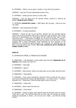 D. CATARINA — Odiai-o, se vos apraz; insulta-o, é que não é de cavaleiro...
CAMINHA — Que tem? O amor desprezado sangra e fere.
D. CATARINA — Deixai que lhe chame um amor vilão.
CAMINHA — Sois vós agora que me injuriais. Adeus, senhora D. Catarina de
Ataíde! (Dirige-se para o fundo.)
D. CATARINA, tomando-lhe o passo. — Não! Agora não vos peço... intimo-vos que
vos caleis.
CAMINHA — Que recompensa me dais?
D. CATARINA — A vossa consciência.
CAMINHA — Deixai em paz os que dormem. Quereis que vos prometa alguma
coisa? Uma só coisa prometo; não contar a vosso pai o que se passou. Mas, se por
denúncia ou desconfiança, for interrogado por ele, então lhe direi tudo. E duas
vezes farei bem: — não faltarei à verdade, que é dever de cavaleiro; e depois...
chorareis lágrimas de sangue; e eu prefiro ver-vos chorar a ver-vos sorrir. A vossa
angústia será a minha consolação. Onde falecerdes de pura saudade, ai me
glorificarei eu. Chamai-me agora perverso, se o quereis; eu respondo que vos
amo, e que não tenho outra virtude. (Vai a sair, encontra-se com D. Francisca de
Aragão; corteja-a e sai.)

CENA XI
D. CATARINA DE ATAÍDE, D. FRANCISCA DE ARAGÃO
D. FRANCISCA — Vai afrontado o nosso poeta. Que terá ele? (Reparando em D.
Catarina. ) Que tendes vós? Que foi?
D. CATARINA — Tudo sabe.
D. FRANCISCA — Quem?
D. CATARINA — Esse homem. Achou-nos nesta sala; eu tive medo; disse-lhe tudo.
D. FRANCISCA — Imprudente!
D. CATARINA — Duas vezes imprudente; deixei-me estar ao lado do meu Luís, a
ouvir-lhe as palavras tão nobres, tão apaixonadas... e o tempo corria... e podiam
espreitar-nos... Credes que o Caminha diga alguma coisa a meu pai?
D. FRANCISCA — Talvez não.
D. CATARINA — Quem sabe? Ele ama-me.
D. FRANCISCA — O Caminha?
D. CATARINA — Disse-mo agora. Que admira? Acha-me formosa, como os outros.
Triste dom é esse. Sou formosa para não ser feliz, para ser amada às ocultas,
odiada às escancaras, e, talvez... Se meu pai vier a saber... que fará ele, amiga
minha?

 