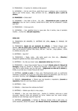 D. FRANCISCA — O senhor D. Antônio é tão severo!
D. CATARINA — Irá ter com El-rei, pedir-lhe-á que o castigue, que o encarcere,
não? E por minha causa... Não; primeiro irei eu... (Dirige-se para a porta da
direita.)
D. FRANCISCA — Onde ides?
D. CATARINA — Vou falar a El-rei... Ou, não... (Encaminha-se para a porta da
esquerda.) Vou ter com a rainha; contar-lhe-ei tudo; ela me amparará. Credes
que não?
D. FRANCISCA — Creio que sim.
D. CATARINA — Irei, ajoelhar-me-ei a seus pés. Ela é rainha, mas é também
mulher... e ama-me. (Sai pela esquerda.)

CENA XII
D. FRANCISCA DE ARAGÃO, D. ANTÔNIO DE LIMA, depois, D. MANUEL DE
PORTUGAL
D. FRANCISCA, depois de um momento de reflexão. — Talvez chegue cedo
demais. (Dá um passo para a porta da esquerda.) Não; melhor é que lhe fale...
mas, se se aventa a notícia? Meu Deus, não sei... não sei... Ouço passos... Entra
D. Antônio de Lima. Ah!
D. ANTÔNIO — Que foi?
D. FRANCISCA — Nada, nada... não sabia quem era. Sois vós... (Risonha.)
Chegaram galeões da Ásia; boas notícias, dizem...
D. ANTÔNIO — Eu não ouvi dizer nada. (Querendo retirar-se.) Permitis?...
D. FRANCISCA — Jesus! Que tendes? Que ar é esse? (Vendo entrar D. Manuel de
Portugal.) Vinde cá, senhor D. Manuel de Portugal, vinde saber o que tem este
meu bom e velho amigo, que me não quer... (Segurando na mão de D. Antônio ).
Então, eu já não sou a vossa frescura de maio?
D. ANTÔNIO, sorrindo a custo. — Sois, sois. Manhosamente sutil, ou sutilmente
manhosa, à escolha; eu é que sou uma triste secura de dezembro, que me vou e
vos deixo. Permitis, não? (Corteja-a e dirige-se para a porta.)
D. MANUEL, interpondo-se. — Deixai que vos levante o reposteiro. (Levanta o
reposteiro.) Ides ter com Sua Alteza, suponho?
D. ANTÔNIO — Vou.
D. MANUEL — Ides levar-lhe notícias da Índia?
D. ANTÔNIO — Sabeis que não é o meu cargo...
D. MANUEL — Sei, sei; mas dizem que... Senhor D. Antônio, acho-vos o rosto
anuviado, alguma coisa vos penaliza ou turva. Sabeis que sou vosso amigo;
perdoai se vos interrogo. Que foi? Que há?
D. ANTÔNIO, gravemente. — Senhor D. Manuel, tendes vinte e sete anos, eu
conto sessenta; deixai-me passar. (D. Manuel inclina-se, levantando o reposteiro.

 